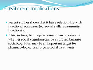 Treatment Implications 
 Recent studies shows that it has a relationship with 
functional outcomes (eg, social skills, community 
functioning). 
 This, in turn, has inspired researchers to examine 
whether social cognition can be improved because 
social cognition may be an important target for 
pharmacological and psychosocial treatments. 
 