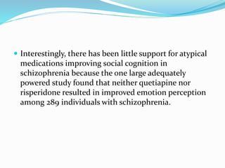 Interestingly, there has been little support for atypical 
medications improving social cognition in 
schizophrenia because the one large adequately 
powered study found that neither quetiapine nor 
risperidone resulted in improved emotion perception 
among 289 individuals with schizophrenia. 
 
