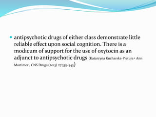  antipsychotic drugs of either class demonstrate little 
reliable effect upon social cognition. There is a 
modicum of support for the use of oxytocin as an 
adjunct to antipsychotic drugs (Katarzyna Kucharska-Pietura • Ann 
Mortimer , CNS Drugs (2013) 27:335–343) 
 