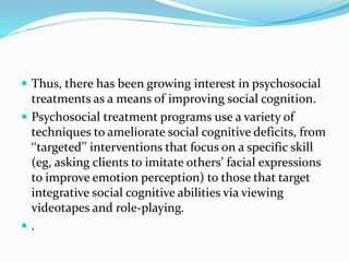  Thus, there has been growing interest in psychosocial 
treatments as a means of improving social cognition. 
 Psychosocial treatment programs use a variety of 
techniques to ameliorate social cognitive deficits, from 
‘‘targeted’’ interventions that focus on a specific skill 
(eg, asking clients to imitate others’ facial expressions 
to improve emotion perception) to those that target 
integrative social cognitive abilities via viewing 
videotapes and role-playing. 
 . 
 