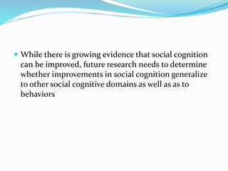  While there is growing evidence that social cognition 
can be improved, future research needs to determine 
whether improvements in social cognition generalize 
to other social cognitive domains as well as as to 
behaviors 
 