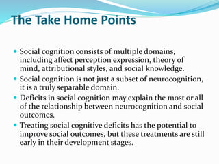 The Take Home Points 
 Social cognition consists of multiple domains, 
including affect perception expression, theory of 
mind, attributional styles, and social knowledge. 
 Social cognition is not just a subset of neurocognition, 
it is a truly separable domain. 
 Deficits in social cognition may explain the most or all 
of the relationship between neurocognition and social 
outcomes. 
 Treating social cognitive deficits has the potential to 
improve social outcomes, but these treatments are still 
early in their development stages. 
 