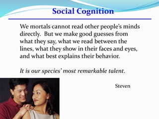 We mortals cannot read other people’s minds 
directly. But we make good guesses from 
what they say, what we read between the 
lines, what they show in their faces and eyes, 
and what best explains their behavior. 
It is our species’ most remarkable talent. 
Steven 
Pinker 
Social Cognition 
