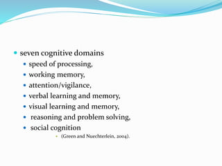  seven cognitive domains 
 speed of processing, 
 working memory, 
 attention/vigilance, 
 verbal learning and memory, 
 visual learning and memory, 
 reasoning and problem solving, 
 social cognition 
 (Green and Nuechterlein, 2004). 
 