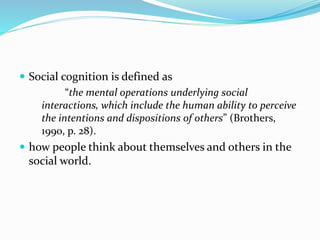 Social cognition is defined as 
“the mental operations underlying social 
interactions, which include the human ability to perceive 
the intentions and dispositions of others” (Brothers, 
1990, p. 28). 
 how people think about themselves and others in the 
social world. 
 