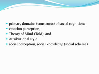  primary domains (constructs) of social cognition: 
 emotion perception, 
 Theory of Mind (ToM), and 
 Attributional style 
 social perception, social knowledge (social schema) 
 