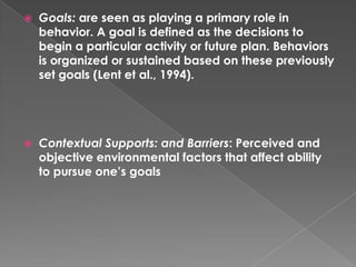    Goals: are seen as playing a primary role in
    behavior. A goal is defined as the decisions to
    begin a particular activity or future plan. Behaviors
    is organized or sustained based on these previously
    set goals (Lent et al., 1994).




   Contextual Supports: and Barriers: Perceived and
    objective environmental factors that affect ability
    to pursue one’s goals
 