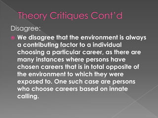 Disagree:
   We disagree that the environment is always
    a contributing factor to a individual
    choosing a particular career, as there are
    many instances where persons have
    chosen careers that is in total opposite of
    the environment to which they were
    exposed to. One such case are persons
    who choose careers based on innate
    calling.
 