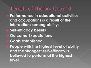  Performance in educational activities
  and occupations is a result of the
  interactions among ability:
 Self-efficacy beliefs
 Outcome Expectations
 Goals established
 People with the highest level of ability
  and the strongest self-efficacy is
  believed to perform at the highest
  level
 