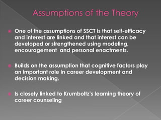    One of the assumptions of SSCT is that self-efficacy
    and interest are linked and that interest can be
    developed or strengthened using modeling,
    encouragement and personal enactments.

   Builds on the assumption that cognitive factors play
    an important role in career development and
    decision making.

   Is closely linked to Krumboltz’s learning theory of
    career counseling
 