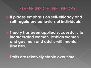    It places emphasis on self-efficacy and
    self-regulatory behaviors of individuals

   Theory has been applied successfully to
    incarcerated women, lesbian women
    and gay men and adults with mental
    illnesses.

   Traits are relatively stable over time.
 