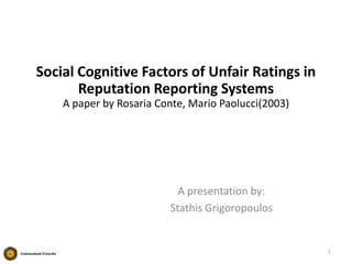 Social Cognitive Factors of Unfair Ratings in
Reputation Reporting Systems
A paper by Rosaria Conte, Mario Paolucci(2003)

A presentation by:
Stathis Grigoropoulos

1

 