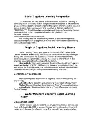 Social Cognitive Learning Perspective
       To understand the vary nature and components involved in Learning a
behavior pattern especially ‘human complex mode of response’ is a hard task to
grasp, and it has become critically important to explore phenomena that causes a
person to act in its own unique way and constitute a distinctive pattern of
PERSONALITY. Social Cognitive perspective contributes to Personality theories
by concentrating on key components in determining behavior. i.e.
Personal variables.
Environmental or situational variables.
       We can say that, the contemporary version of social learning theory
stresses the importance of cognition, behavior and environment in determining
personality.(santrock,1996).

             Origin of Cognitive Social Learning Theory
       Social Learning Theory was spawned in the early 1940’s when John
Dollard and Neal Miller(1950) tried to couple behaviorism and psychoanalytic
theory. The coupling was not successful, because the fuzziness of many
psychoanalytic concepts made it virtually impossible to anchor them in the
empirical observational methodology of behaviorism.
       George Kelly(1955) also introduced ”Personal Construct theory”. Where
as Arthur Staats(1975,1981,1996)gave his theory of “social behaviorism”. He
was among the first to describe how internal concepts ,and self concepts could
be developed and changed through same conditioning principles.

Contemporary approaches

      More contemporary approaches in cognitive social learning theory are
proposed by
      Albert Bandura; Social Cognitive learning Theory(Self Efficacy theory)
      Walter Mischel; Cognitive Social Learning Theory(Reconceptualization)
      Julian Rotter; Cognitive Social Learning Theory(Expectancy/Locus of
Control Theory).

          Walter Mischel’s Cognitive Social Learning
      Theory

Biographical sketch
       Walter Mischel was ,the second son of upper middle class parents,was
born on February 22,1930, in Vienna. He grew up in a pleasant environment
only a short distance from Freud’s home.The tranquility was shattered when
 
