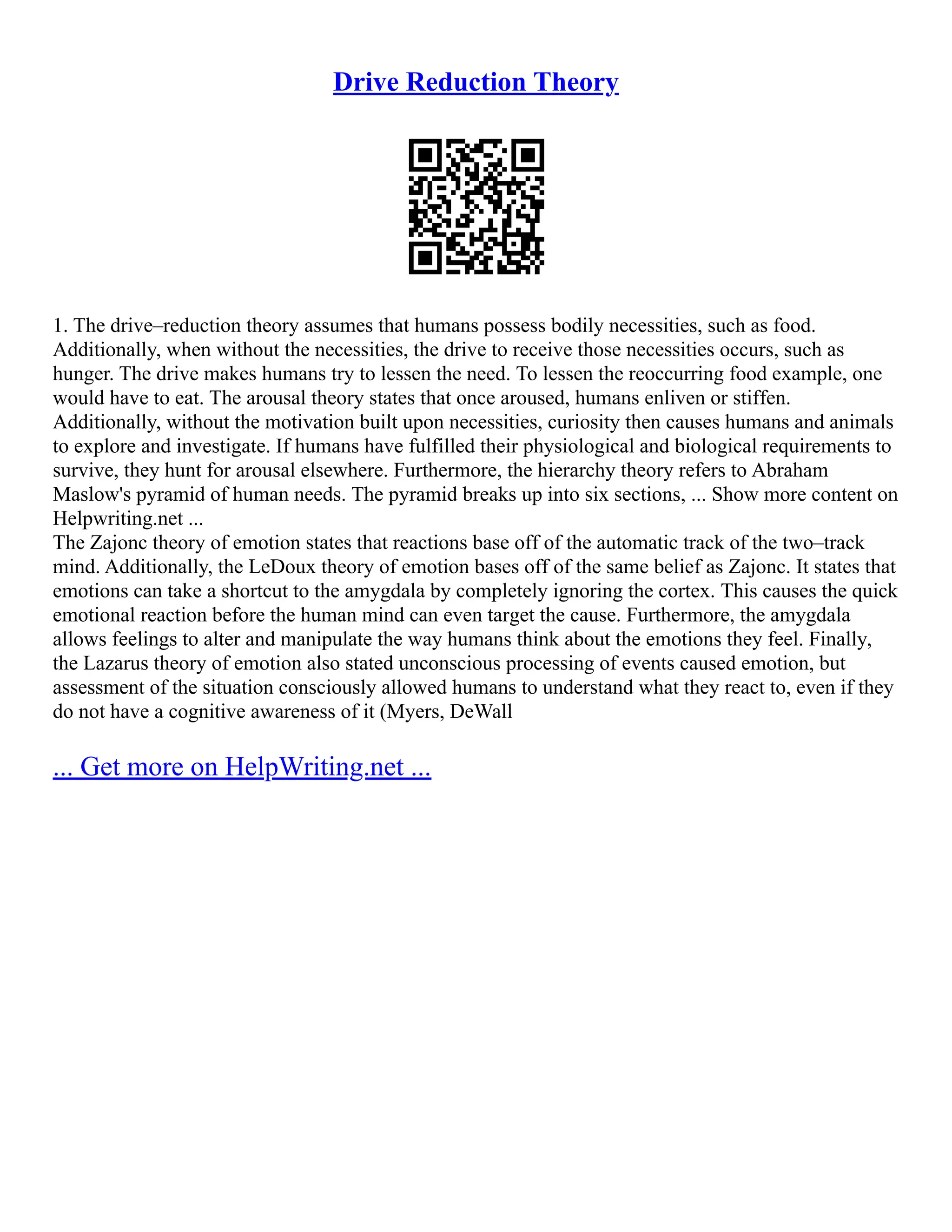 Drive Reduction Theory
1. The drive–reduction theory assumes that humans possess bodily necessities, such as food.
Additionally, when without the necessities, the drive to receive those necessities occurs, such as
hunger. The drive makes humans try to lessen the need. To lessen the reoccurring food example, one
would have to eat. The arousal theory states that once aroused, humans enliven or stiffen.
Additionally, without the motivation built upon necessities, curiosity then causes humans and animals
to explore and investigate. If humans have fulfilled their physiological and biological requirements to
survive, they hunt for arousal elsewhere. Furthermore, the hierarchy theory refers to Abraham
Maslow's pyramid of human needs. The pyramid breaks up into six sections, ... Show more content on
Helpwriting.net ...
The Zajonc theory of emotion states that reactions base off of the automatic track of the two–track
mind. Additionally, the LeDoux theory of emotion bases off of the same belief as Zajonc. It states that
emotions can take a shortcut to the amygdala by completely ignoring the cortex. This causes the quick
emotional reaction before the human mind can even target the cause. Furthermore, the amygdala
allows feelings to alter and manipulate the way humans think about the emotions they feel. Finally,
the Lazarus theory of emotion also stated unconscious processing of events caused emotion, but
assessment of the situation consciously allowed humans to understand what they react to, even if they
do not have a cognitive awareness of it (Myers, DeWall
... Get more on HelpWriting.net ...
 