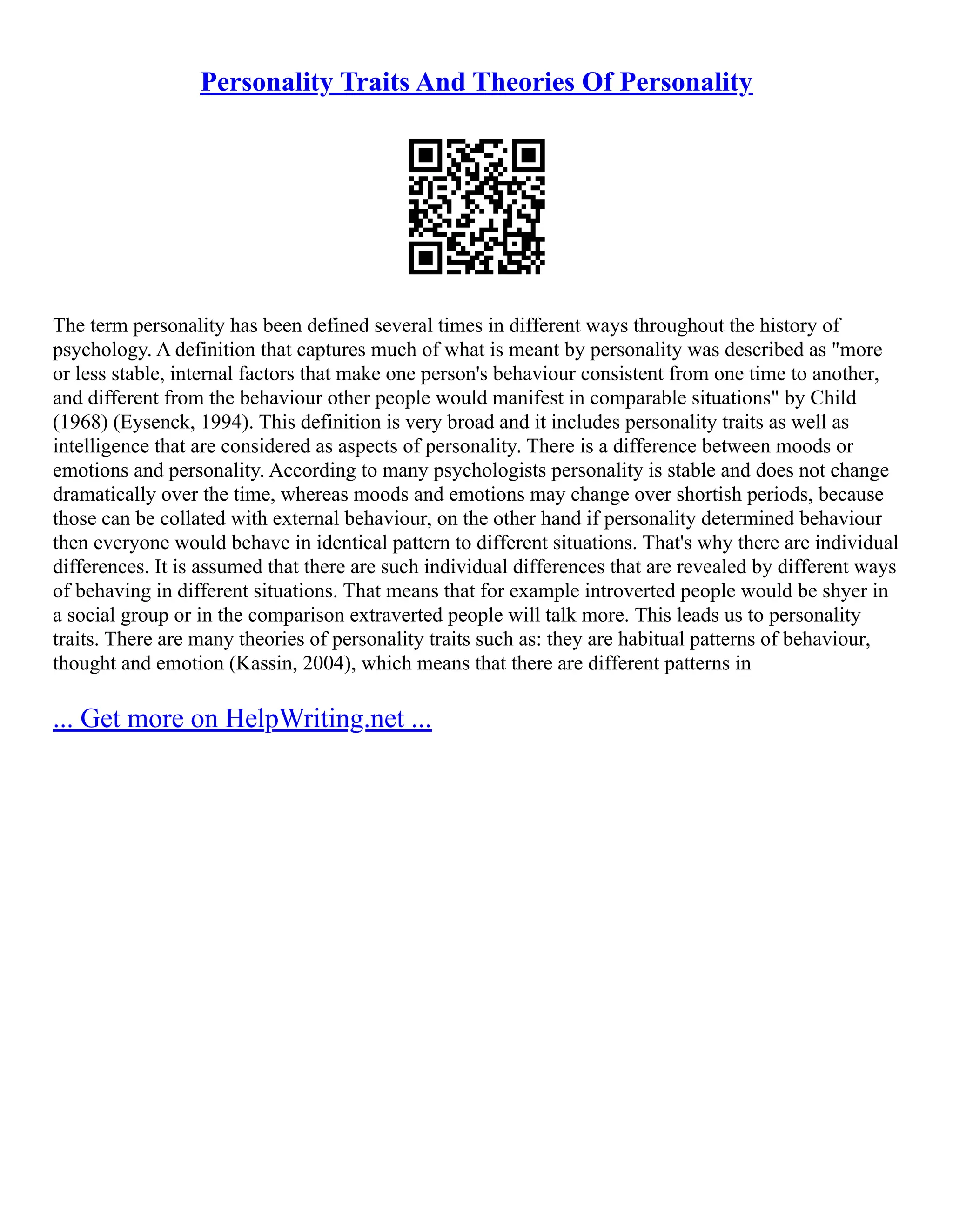 Personality Traits And Theories Of Personality
The term personality has been defined several times in different ways throughout the history of
psychology. A definition that captures much of what is meant by personality was described as "more
or less stable, internal factors that make one person's behaviour consistent from one time to another,
and different from the behaviour other people would manifest in comparable situations" by Child
(1968) (Eysenck, 1994). This definition is very broad and it includes personality traits as well as
intelligence that are considered as aspects of personality. There is a difference between moods or
emotions and personality. According to many psychologists personality is stable and does not change
dramatically over the time, whereas moods and emotions may change over shortish periods, because
those can be collated with external behaviour, on the other hand if personality determined behaviour
then everyone would behave in identical pattern to different situations. That's why there are individual
differences. It is assumed that there are such individual differences that are revealed by different ways
of behaving in different situations. That means that for example introverted people would be shyer in
a social group or in the comparison extraverted people will talk more. This leads us to personality
traits. There are many theories of personality traits such as: they are habitual patterns of behaviour,
thought and emotion (Kassin, 2004), which means that there are different patterns in
... Get more on HelpWriting.net ...
 
