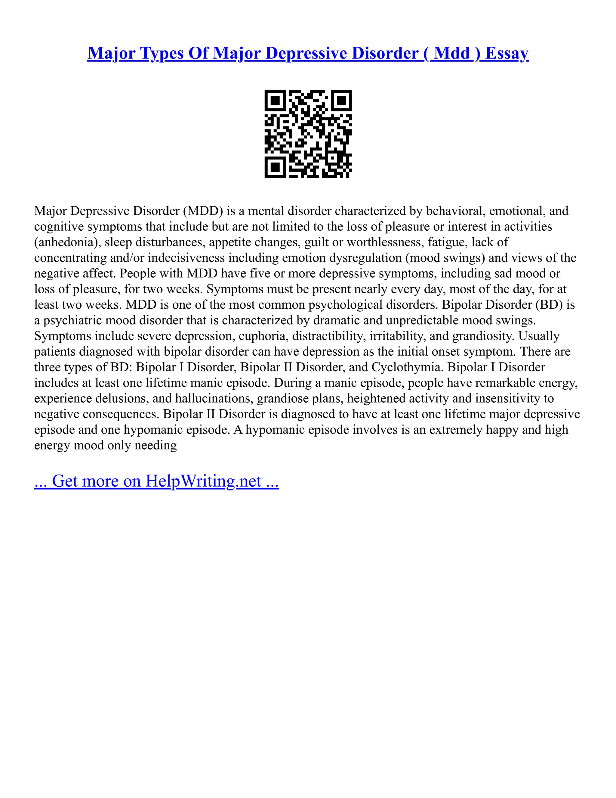 Major Types Of Major Depressive Disorder ( Mdd ) Essay
Major Depressive Disorder (MDD) is a mental disorder characterized by behavioral, emotional, and
cognitive symptoms that include but are not limited to the loss of pleasure or interest in activities
(anhedonia), sleep disturbances, appetite changes, guilt or worthlessness, fatigue, lack of
concentrating and/or indecisiveness including emotion dysregulation (mood swings) and views of the
negative affect. People with MDD have five or more depressive symptoms, including sad mood or
loss of pleasure, for two weeks. Symptoms must be present nearly every day, most of the day, for at
least two weeks. MDD is one of the most common psychological disorders. Bipolar Disorder (BD) is
a psychiatric mood disorder that is characterized by dramatic and unpredictable mood swings.
Symptoms include severe depression, euphoria, distractibility, irritability, and grandiosity. Usually
patients diagnosed with bipolar disorder can have depression as the initial onset symptom. There are
three types of BD: Bipolar I Disorder, Bipolar II Disorder, and Cyclothymia. Bipolar I Disorder
includes at least one lifetime manic episode. During a manic episode, people have remarkable energy,
experience delusions, and hallucinations, grandiose plans, heightened activity and insensitivity to
negative consequences. Bipolar II Disorder is diagnosed to have at least one lifetime major depressive
episode and one hypomanic episode. A hypomanic episode involves is an extremely happy and high
energy mood only needing
... Get more on HelpWriting.net ...
 