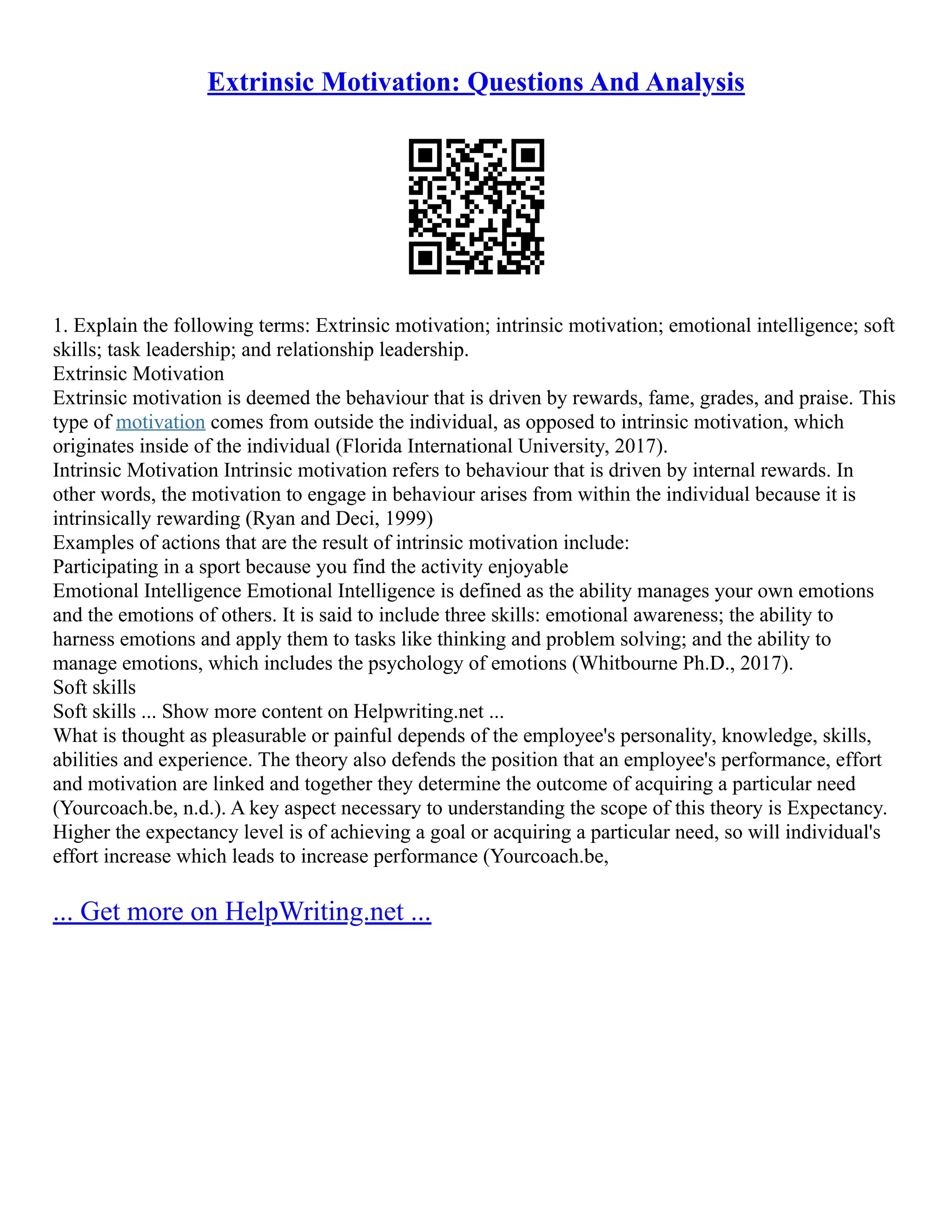 Extrinsic Motivation: Questions And Analysis
1. Explain the following terms: Extrinsic motivation; intrinsic motivation; emotional intelligence; soft
skills; task leadership; and relationship leadership.
Extrinsic Motivation
Extrinsic motivation is deemed the behaviour that is driven by rewards, fame, grades, and praise. This
type of motivation comes from outside the individual, as opposed to intrinsic motivation, which
originates inside of the individual (Florida International University, 2017).
Intrinsic Motivation Intrinsic motivation refers to behaviour that is driven by internal rewards. In
other words, the motivation to engage in behaviour arises from within the individual because it is
intrinsically rewarding (Ryan and Deci, 1999)
Examples of actions that are the result of intrinsic motivation include:
Participating in a sport because you find the activity enjoyable
Emotional Intelligence Emotional Intelligence is defined as the ability manages your own emotions
and the emotions of others. It is said to include three skills: emotional awareness; the ability to
harness emotions and apply them to tasks like thinking and problem solving; and the ability to
manage emotions, which includes the psychology of emotions (Whitbourne Ph.D., 2017).
Soft skills
Soft skills ... Show more content on Helpwriting.net ...
What is thought as pleasurable or painful depends of the employee's personality, knowledge, skills,
abilities and experience. The theory also defends the position that an employee's performance, effort
and motivation are linked and together they determine the outcome of acquiring a particular need
(Yourcoach.be, n.d.). A key aspect necessary to understanding the scope of this theory is Expectancy.
Higher the expectancy level is of achieving a goal or acquiring a particular need, so will individual's
effort increase which leads to increase performance (Yourcoach.be,
... Get more on HelpWriting.net ...
 