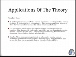 Applications Of The Theory 
Think-Pare-Share: 
 By modeling the process prior to the exercise, expectations and the goal of the exercise 
can be set by the instructor. By interacting with peers, students can model behavior of 
those they feel are self-assured and this in turn increases self-efficacy 
 The process goes something like this: a professor gives a lecture and then asks 
questions about the material. Students are pared off in sets and allowed to discuss the 
material. Later the students voice a conclusion/answer following the collaborative 
discussions (Karge, Phillips, Dodson, & McCabe, 2011). 
 Benefits: Allows for students to participate in collaborative learning and peer 
interaction allows for discussion. Students are more likely to model those who they 
feel are like them and competent in the area of studies (McLeod, 2011). 
 