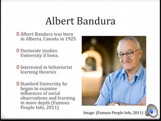 Albert Bandura 
0 Albert Bandura was born 
in Alberta, Canada in 1925 
0 Doctorate studies 
University if Iowa. 
0 Interested in behaviorist 
learning theories 
0 Stanford University he 
began to examine 
influences of social 
observations and learning 
in more depth (Famous 
People Info, 2011) 
Image: (Famous People Info, 2011) 
 