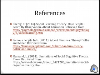 References 
0 Cherry, K. (2014). Social Learning Theory: How People 
Learn By Observation. About Education Retrieved from 
http://psychology.about.com/od/developmentalpsycholog 
y/a/sociallearning.htm 
0 Famous People Info. (2011). Albert Bandura: Theory Dollar 
and Miller. Retrieved from 
http://famouspeopleinfo.com/albert-bandura-theory-dollar- 
and-miller/ 
0 Flamand, L. (2014). Limitations of Social Cognitive Theory. 
Ehow. Retrieved from 
http://www.ehow.com/about_5421206_limitations-social-cognitive- 
theory.html 
 