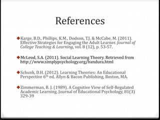 References 
Karge, B.D., Phillips, K.M., Dodson, T.J. & McCabe, M. (2011). 
Effective Strategies for Engaging the Adult Learner. Journal of 
College Teaching & Learning, vol. 8 (12), p. 53-57. 
McLeod, S.A. (2011). Social Learning Theory. Retrieved from 
http://www.simplypsychology.org/bandura.html 
Schunk, D.H. (2012). Learning Theories: An Educational 
Perspective 6th ed, Allyn & Bacon Publishing, Boston, MA. 
Zimmerman, B. J. (1989). A Cognitive View of Self-Regulated 
Academic Learning. Journal of Educational Psychology, 81(3) 
329-39 

