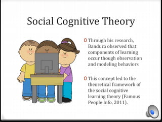 Social Cognitive Theory 
0 Through his research, 
Bandura observed that 
components of learning 
occur though observation 
and modeling behaviors 
0 This concept led to the 
theoretical framework of 
the social cognitive 
learning theory (Famous 
People Info, 2011). 
 