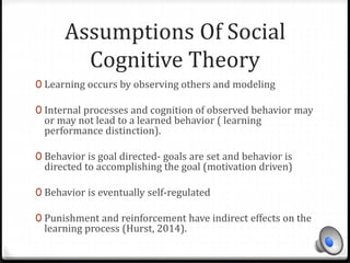 Assumptions Of Social 
Cognitive Theory 
0 Learning occurs by observing others and modeling 
0 Internal processes and cognition of observed behavior may 
or may not lead to a learned behavior ( learning 
performance distinction). 
0 Behavior is goal directed- goals are set and behavior is 
directed to accomplishing the goal (motivation driven) 
0 Behavior is eventually self-regulated 
0 Punishment and reinforcement have indirect effects on the 
learning process (Hurst, 2014). 
 