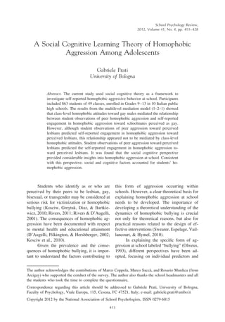 A Social Cognitive Learning Theory of Homophobic
Aggression Among Adolescents
Gabriele Prati
University of Bologna
Abstract. The current study used social cognitive theory as a framework to
investigate self-reported homophobic aggressive behavior at school. Participants
included 863 students of 49 classes, enrolled in Grades 9–13 in 10 Italian public
high schools. The results from the multilevel mediation model (1–2–1) showed
that class-level homophobic attitudes toward gay males mediated the relationship
between student observations of peer homophobic aggression and self-reported
engagement in homophobic aggression toward schoolmates perceived as gay.
However, although student observations of peer aggression toward perceived
lesbians predicted self-reported engagement in homophobic aggression toward
perceived lesbians, this relationship appeared not to be mediated by class-level
homophobic attitudes. Student observations of peer aggression toward perceived
lesbians predicted the self-reported engagement in homophobic aggression to-
ward perceived lesbians. It was found that the social cognitive perspective
provided considerable insights into homophobic aggression at school. Consistent
with this perspective, social and cognitive factors accounted for students’ ho-
mophobic aggression.
Students who identify as or who are
perceived by their peers to be lesbian, gay,
bisexual, or transgender may be considered at
serious risk for victimization or homophobic
bullying (Kosciw, Greytak, Diaz, & Bartkie-
wicz, 2010; Rivers, 2011; Rivers & D’Augelli,
2001). The consequences of homophobic ag-
gression have been documented with respect
to mental health and educational attainment
(D’Augelli, Pilkington, & Hershberger, 2002;
Kosciw et al., 2010).
Given the prevalence and the conse-
quences of homophobic bullying, it is impor-
tant to understand the factors contributing to
this form of aggression occurring within
schools. However, a clear theoretical basis for
explaining homophobic aggression at school
needs to be developed. The importance of
developing a theoretical understanding of the
dynamics of homophobic bullying is crucial
not only for theoretical reasons, but also for
practical reasons related to the design of ef-
fective interventions (Swearer, Espelage, Vail-
lancourt, & Hymel, 2010).
In explaining the speciﬁc form of ag-
gression at school labeled “bullying” (Olweus,
1993), different perspectives have been ad-
opted, focusing on individual predictors and
The author acknowledges the contributions of Marco Coppola, Marco Sacca`, and Rosario Murdica (from
Arcigay) who supported the conduct of the survey. The author also thanks the school headmasters and all
the students who took the time to complete the questionnaire.
Correspondence regarding this article should be addressed to Gabriele Prati, University of Bologna,
Faculty of Psychology, Viale Europa, 115, Cesena, FC 47521, Italy; e-mail: gabriele.prati@unibo.it
Copyright 2012 by the National Association of School Psychologists, ISSN 0279-6015
School Psychology Review,
2012, Volume 41, No. 4, pp. 413–428
413
 