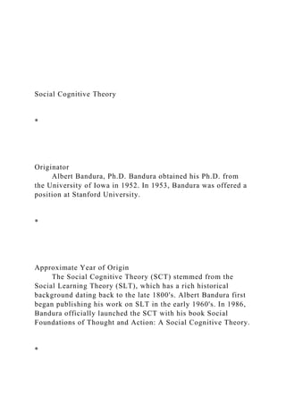 Social Cognitive Theory
*
Originator
Albert Bandura, Ph.D. Bandura obtained his Ph.D. from
the University of Iowa in 1952. In 1953, Bandura was offered a
position at Stanford University.
*
Approximate Year of Origin
The Social Cognitive Theory (SCT) stemmed from the
Social Learning Theory (SLT), which has a rich historical
background dating back to the late 1800's. Albert Bandura first
began publishing his work on SLT in the early 1960's. In 1986,
Bandura officially launched the SCT with his book Social
Foundations of Thought and Action: A Social Cognitive Theory.
*
 