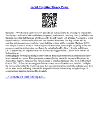 Social Cognitive Theory Paper
Bandura's (1977) Social Cognitive Theory provides an explanation to the crucial peer relationship.
The theory examines the relationship between person, environment (watching others) and behaviour.
Bandura suggested that these are all influenced by the individual's self–efficacy. According to social
cognitive theory, children and adolescents tend to avoid behaviours that they believe will be
punished and, instead, engage in behaviours that they believe will be rewarded (Bandura, 1977).
Peer support is seen as a way of reinforcing certain behaviours, for example, by giving praise and
encouragement for attributes that may boost the individual's self–efficacy. Schultz and Schultz
(2015) emphasised the importance of self–efficacy and suggested that ... Show more content on
Helpwriting.net ...
Holding regular meetings updating parents will help diffuse confrontations and maintain integrity
between coach and parent. If the parents do not comply they should be approached in private to
discuss their negative behaviour and perhaps asked to not attend practice while their child is there
(Jowett, 2003). It has also been suggested that to reduce parental involvement, coaches could give
the parents roles within the practice or game that require minimal responsibility and may focus their
efforts more on the wellbeing of the child. Responsibilities include scoring, being in charge of
equipment and keeping statistics (Holden et al.,
... Get more on HelpWriting.net ...
 