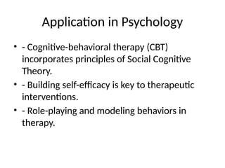 Application in Psychology
• - Cognitive-behavioral therapy (CBT)
incorporates principles of Social Cognitive
Theory.
• - Building self-efficacy is key to therapeutic
interventions.
• - Role-playing and modeling behaviors in
therapy.
 