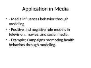 Application in Media
• - Media influences behavior through
modeling.
• - Positive and negative role models in
television, movies, and social media.
• - Example: Campaigns promoting health
behaviors through modeling.
 