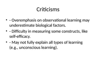 Criticisms
• - Overemphasis on observational learning may
underestimate biological factors.
• - Difficulty in measuring some constructs, like
self-efficacy.
• - May not fully explain all types of learning
(e.g., unconscious learning).
 