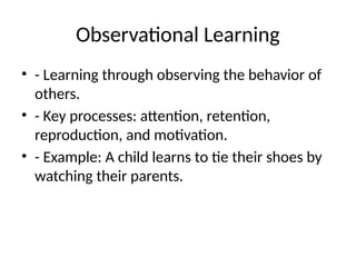 Observational Learning
• - Learning through observing the behavior of
others.
• - Key processes: attention, retention,
reproduction, and motivation.
• - Example: A child learns to tie their shoes by
watching their parents.
 