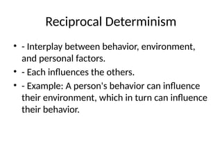 Reciprocal Determinism
• - Interplay between behavior, environment,
and personal factors.
• - Each influences the others.
• - Example: A person's behavior can influence
their environment, which in turn can influence
their behavior.
 