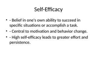 Self-Efficacy
• - Belief in one's own ability to succeed in
specific situations or accomplish a task.
• - Central to motivation and behavior change.
• - High self-efficacy leads to greater effort and
persistence.
 