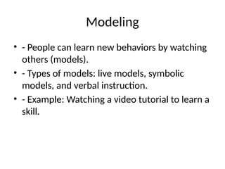 Modeling
• - People can learn new behaviors by watching
others (models).
• - Types of models: live models, symbolic
models, and verbal instruction.
• - Example: Watching a video tutorial to learn a
skill.
 