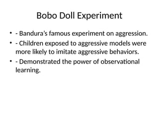 Bobo Doll Experiment
• - Bandura’s famous experiment on aggression.
• - Children exposed to aggressive models were
more likely to imitate aggressive behaviors.
• - Demonstrated the power of observational
learning.
 