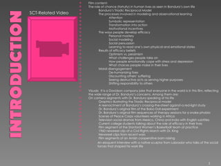 SCT-Related Video Film content: The role of chance (fortuity) in human lives as seen in Bandura’s own life              Bandura’s Triadic Reciprocal Model              The processes involved in modeling and observational learning                          Attention                          Symbolic representation                          Transformation into action                           Motivational incentives              The ways people develop efficacy                          Personal mastery                          Social modeling                          Social persuasion                          Learning to read one’s own physical and emotional states              Results of efficacy beliefs                          Optimism vs. pessimism                          What challenges people take on                          How people emotionally cope with stress and depression                          What choices people make in their lives              Moral disengagement                          De-humanizing foes                          Discounting others’ suffering                          Seeing destructive acts as serving higher purposes                          Shifting responsibility to others              Visuals:  It is a Davidson company joke that everyone in the world is in this film, reflecting the wide range of Dr. Bandura’s concerns. Among them are: On camera segments with Dr. Bandura speaking of his life              Graphics illustrating the Triadic Reciprocal model               A reenactment of Bandura’s crossing-the-street against-a red-light study                           Dr. Bandura’s original film of the Bobo Doll experiment              Dr. Bandura’s original film sequences of therapy sessions for a snake phobia              Scenes of Peace Corps volunteers working in Africa              Television social dramas from Mexico, China and India with English subtitles              Current college students talking about the role of efficacy in their lives              Film segment of the Stanford Women’s Basketball team at practice              1960 newsreel clip of a Civil Rights March with Dr. King              Newsreel clips from recent wars              Film segments of an Amish cooperative barn raising An eloquent interview with a native sculptor from Labrador who talks of the social forces that shaped his work life 