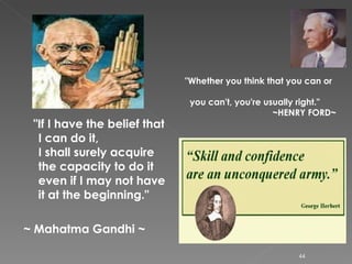 "If I have the belief that I can do it, I shall surely acquire the capacity to do it even if I may not have it at the beginning."  ~ Mahatma Gandhi ~   "Whether you think that you can or  you can't, you're usually right."       ~HENRY FORD~ 