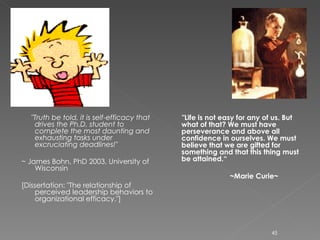"Truth be told, it is self-efficacy that drives the Ph.D. student to complete the most daunting and exhausting tasks under excruciating deadlines!"   ~ James Bohn, PhD 2003, University of Wisconsin  [Dissertation: "The relationship of perceived leadership behaviors to organizational efficacy."] "Life is not easy for any of us. But what of that? We must have perseverance and above all confidence in ourselves. We must believe that we are gifted for something and that this thing must be attained.“ ~Marie Curie~ 