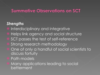 Strengths Interdisciplinary and integrative Helps link agency and social structure  SCT passes the test of self-reference  Strong research methodology One of only a handful of social scientists to discuss fortuity Path models Many applications leading to social betterment  