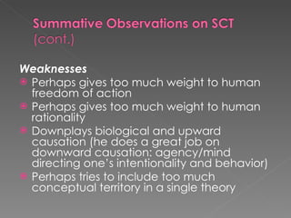 Weaknesses Perhaps gives too much weight to human freedom of action Perhaps gives too much weight to human rationality Downplays biological and upward causation (he does a great job on downward causation: agency/mind directing one’s intentionality and behavior) Perhaps tries to include too much conceptual territory in a single theory 