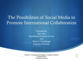 The Possibilities of Social Media to
Promote International Collaboration
                     Presented by
                       Hua Sun
               Shandong University of Arts
                          and
                  Mark D. Puterbaugh
                   Eastern University




         emtacl12 - emerging technologies in academic libraries
                           2 October 2012
                         Trondheim, Norway
                                                                  
 