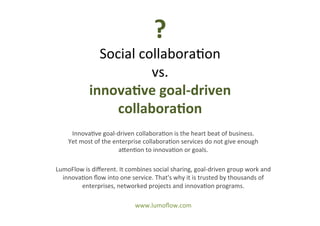 ?	
  	
  

Social	
  collabora*on	
  
vs.	
  
innova've	
  goal-­‐driven	
  
collabora'on	
  
Innova*ve	
  goal-­‐driven	
  collabora*on	
  is	
  the	
  heart	
  beat	
  of	
  business.	
  	
  
Yet	
  most	
  of	
  the	
  enterprise	
  collabora*on	
  services	
  do	
  not	
  give	
  enough	
  	
  
a;en*on	
  to	
  innova*on	
  or	
  goals.	
  
	
  
LumoFlow	
  is	
  diﬀerent.	
  It	
  combines	
  social	
  sharing,	
  goal-­‐driven	
  group	
  work	
  and	
  
innova*on	
  ﬂow	
  into	
  one	
  service.	
  That's	
  why	
  it	
  is	
  trusted	
  by	
  thousands	
  of	
  
enterprises,	
  networked	
  projects	
  and	
  innova*on	
  programs.	
  
	
  
www.lumoﬂow.com	
  

 