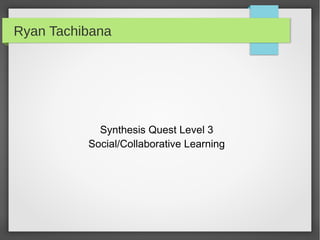 Ryan Tachibana




            Synthesis Quest Level 3
          Social/Collaborative Learning
 