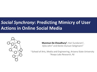 Social Synchrony: PredictingMimicry of User Actionsin Online Social Media Munmun De Choudhury1, Hari Sundaram1, Ajita John2 and Dorée Duncan Seligmann2 1 School of Arts, Media and Engineering, Arizona State University                                                     2Avaya Labs Research, NJ 