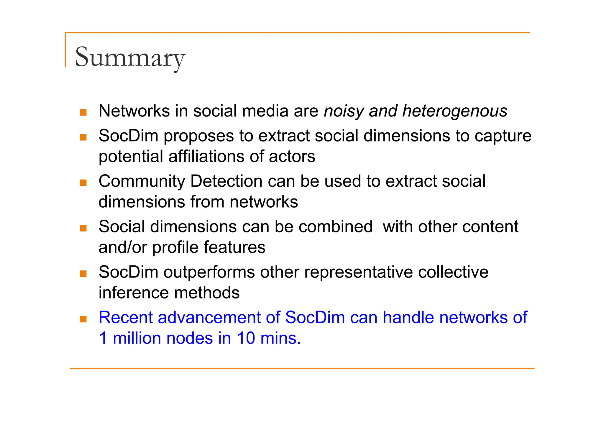 Summary
y
„ Networks in social media are noisy and heterogenous
et o s soc a ed a a e o sy a d ete oge ous
„ SocDim proposes to extract social dimensions to capture
potential affiliations of actors
p
„ Community Detection can be used to extract social
dimensions from networks
„ Social dimensions can be combined with other content
and/or profile features
„ SocDim outperforms other representative collective
inference methods
„ Recent advancement of SocDim can handle networks of
1 million nodes in 10 mins.
 