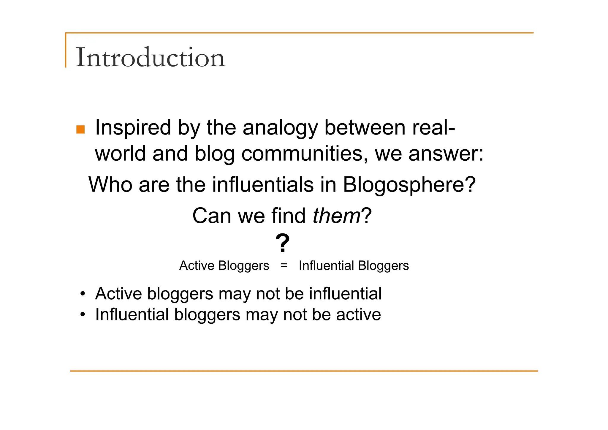 Introduction
„ Inspired by the analogy between real-
world and blog communities, we answer:
Who are the influentials in Blogosphere?
Can we find them?
Can we find them?
Active Bloggers = Influential Bloggers
?
Active Bloggers = Influential Bloggers
• Active bloggers may not be influential
• Influential bloggers may not be active
• Influential bloggers may not be active
 