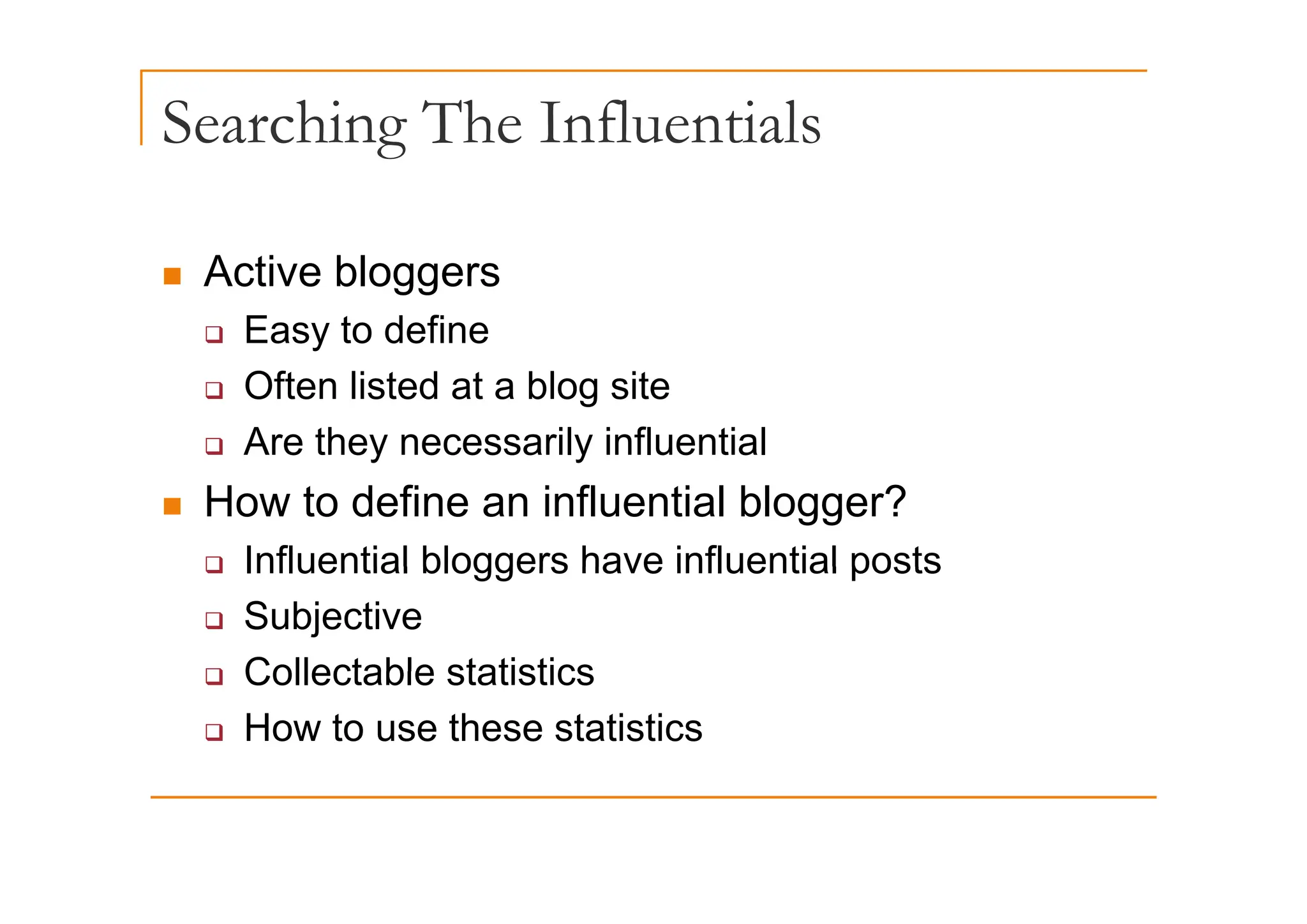 Searching The Influentials
g
„ Active bloggers
‰ Easy to define
‰ Often listed at a blog site
‰ Are they necessarily influential
y y
„ How to define an influential blogger?
‰ Influential bloggers have influential posts
‰ Influential bloggers have influential posts
‰ Subjective
‰ Collectable statistics
‰ Collectable statistics
‰ How to use these statistics
 